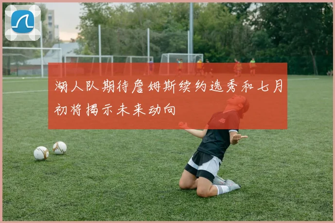 湖人队期待詹姆斯续约选秀和七月初将揭示未来动向