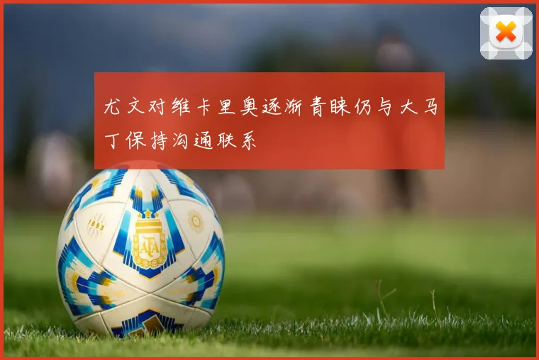 尤文对维卡里奥逐渐青睐仍与大马丁保持沟通联系