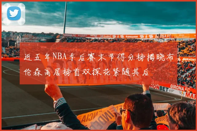 近五年NBA季后赛末节得分榜揭晓布伦森高居榜首双探花紧随其后
