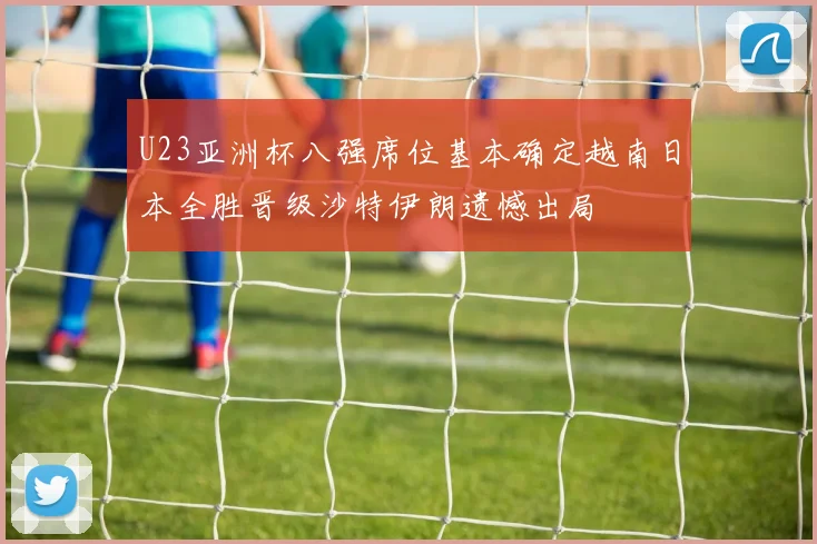 U23亚洲杯八强席位基本确定越南日本全胜晋级沙特伊朗遗憾出局