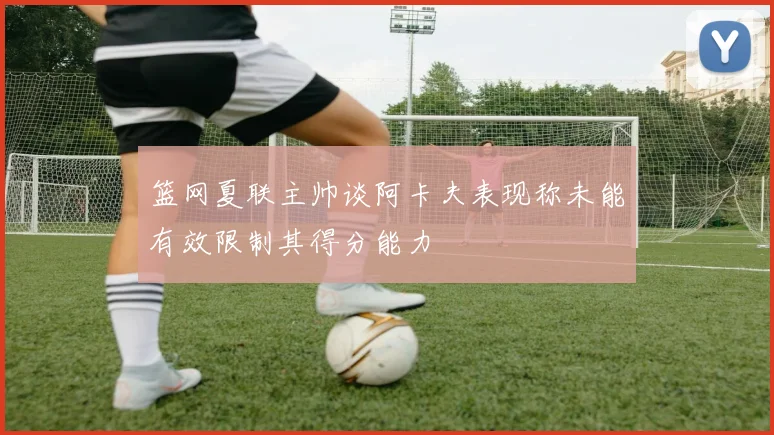 篮网夏联主帅谈阿卡夫表现称未能有效限制其得分能力