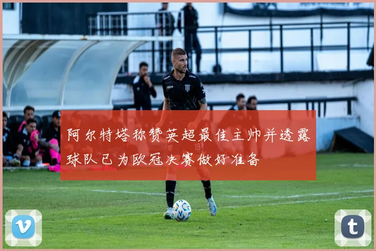 阿尔特塔称赞英超最佳主帅并透露球队已为欧冠决赛做好准备