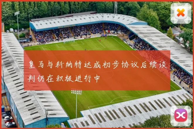 皇马与科纳特达成初步协议后续谈判仍在积极进行中