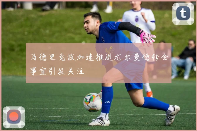 马德里竞技加速推进尤尔曼德转会事宜引发关注