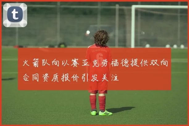 火箭队向以赛亚克劳福德提供双向合同资质报价引发关注