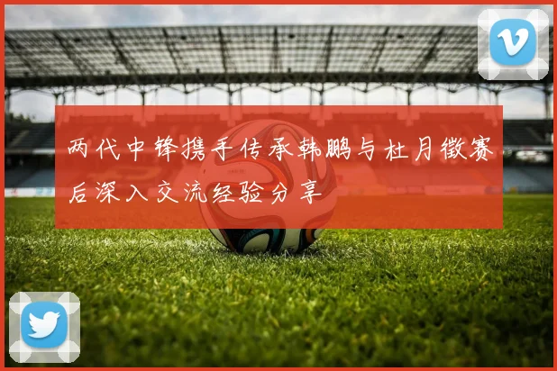 两代中锋携手传承韩鹏与杜月徵赛后深入交流经验分享