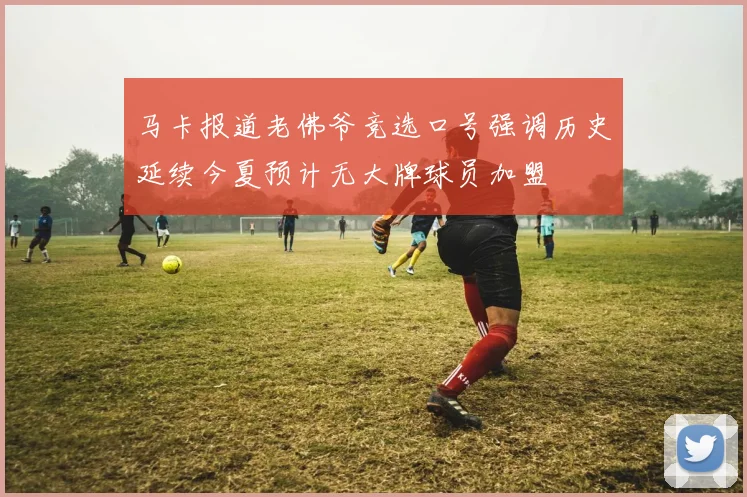 马卡报道老佛爷竞选口号强调历史延续今夏预计无大牌球员加盟