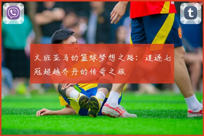 文班亚马的篮球梦想之路：追逐七冠超越乔丹的传奇之旅