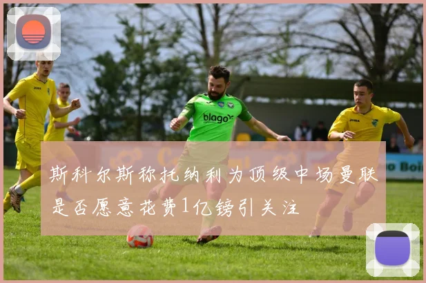 斯科尔斯称托纳利为顶级中场曼联是否愿意花费1亿镑引关注