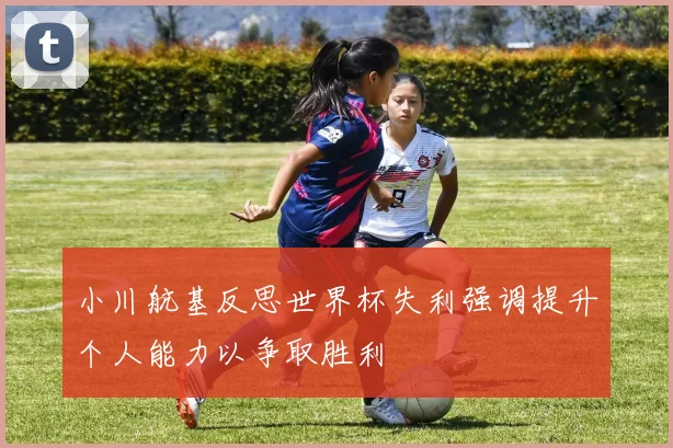 小川航基反思世界杯失利强调提升个人能力以争取胜利