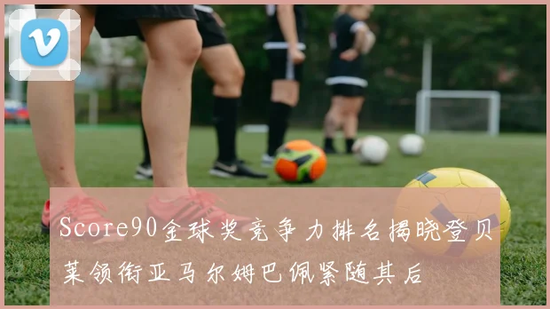 Score90金球奖竞争力排名揭晓登贝莱领衔亚马尔姆巴佩紧随其后