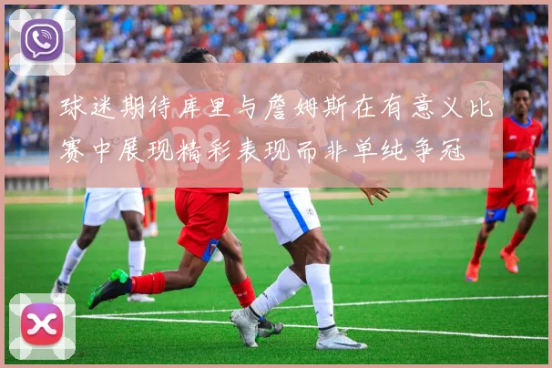 球迷期待库里与詹姆斯在有意义比赛中展现精彩表现而非单纯争冠